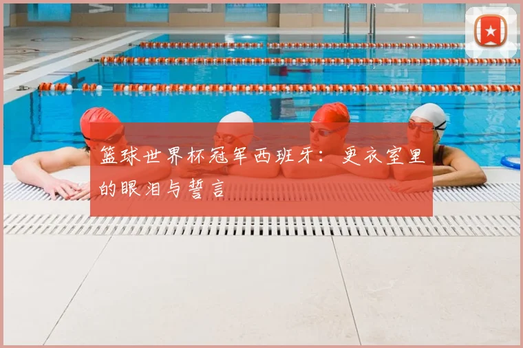 篮球世界杯冠军西班牙：更衣室里的眼泪与誓言
