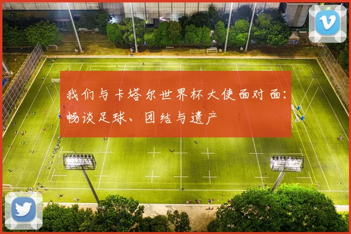 我们与卡塔尔世界杯大使面对面：畅谈足球、团结与遗产