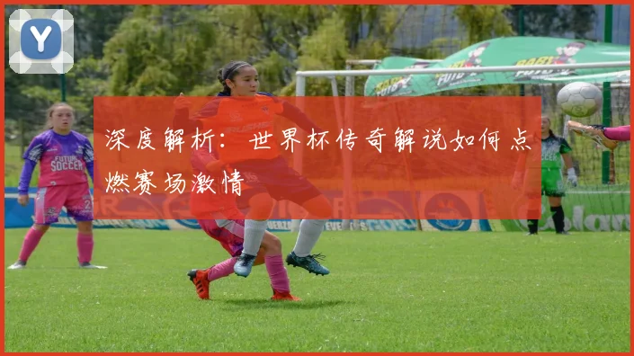 深度解析：世界杯传奇解说如何点燃赛场激情