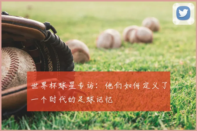 世界杯球星专访：他们如何定义了一个时代的足球记忆