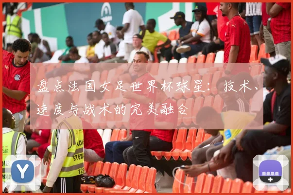 盘点法国女足世界杯球星：技术、速度与战术的完美融合
