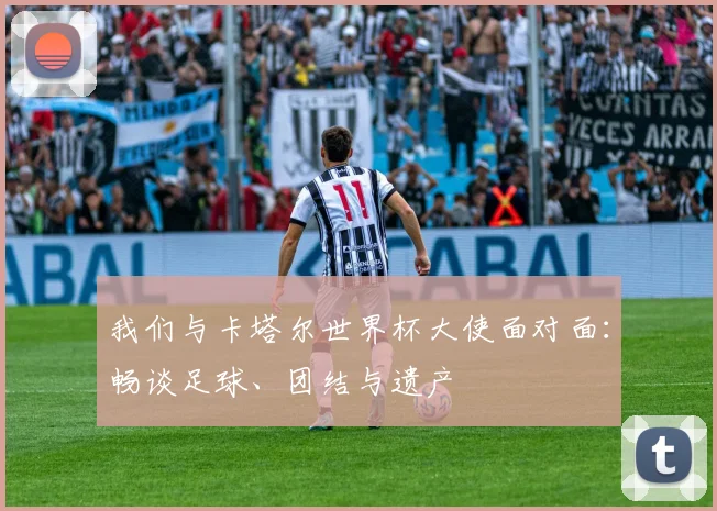 我们与卡塔尔世界杯大使面对面：畅谈足球、团结与遗产