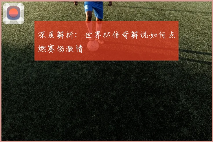 深度解析：世界杯传奇解说如何点燃赛场激情