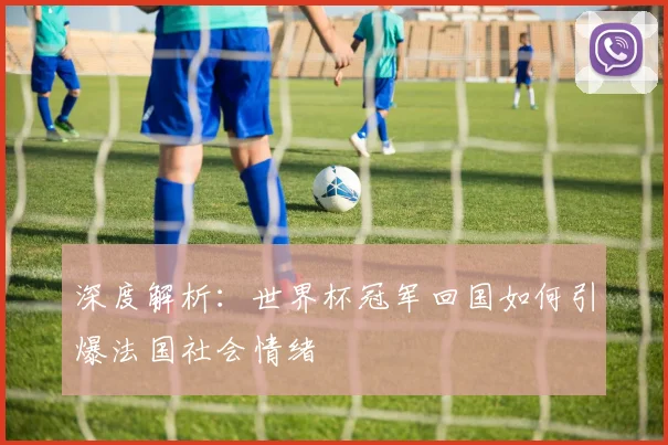 深度解析:世界杯冠军回国如何引爆法国社会情绪