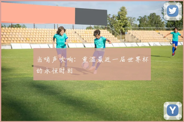 当哨声吹响：重温最近一届世界杯的永恒时刻