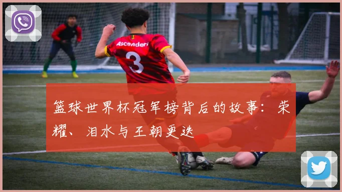 篮球世界杯冠军榜背后的故事：荣耀、泪水与王朝更迭