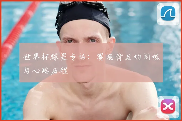 世界杯球星专访：赛场背后的训练与心路历程