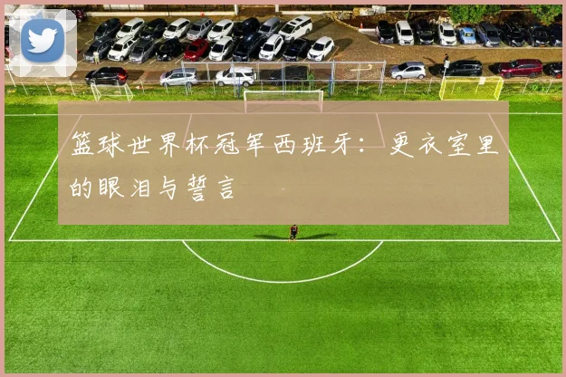 篮球世界杯冠军西班牙：更衣室里的眼泪与誓言