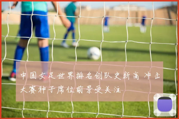中国女足世界排名创队史新高 冲击大赛种子席位前景受关注